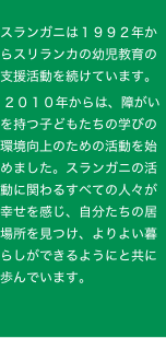 
スランガニは１９９２年からスリランカの幼児教育の支援活動を続けています。
 ２０１０年からは、障がいを持つ子どもたちの学びの環境向上のための活動を始めました。スランガニの活動に関わるすべての人々が幸せを感じ、自分たちの居場所を見つけ、よりよい暮らしができるようにと共に歩んでいます。

